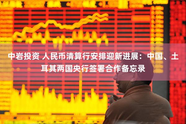 中岩投资 人民币清算行安排迎新进展：中国、土耳其两国央行签署合作备忘录