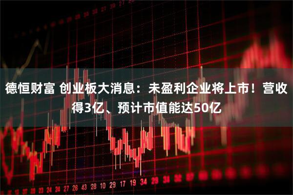 德恒财富 创业板大消息：未盈利企业将上市！营收得3亿、预计市值能达50亿