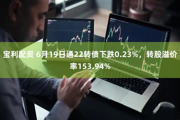 宝利配资 6月19日通22转债下跌0.23%，转股溢价率153.94%