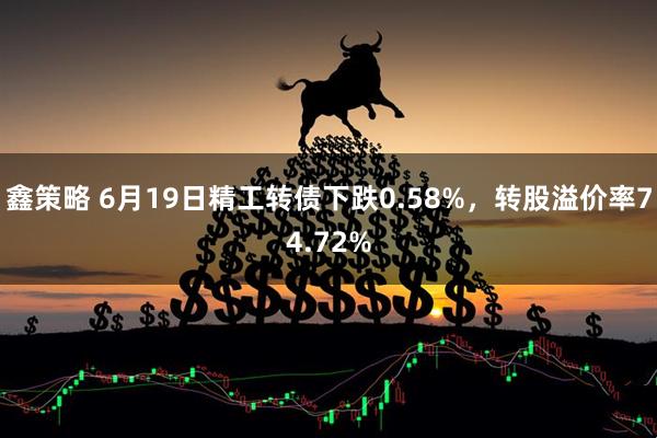 鑫策略 6月19日精工转债下跌0.58%，转股溢价率74.72%