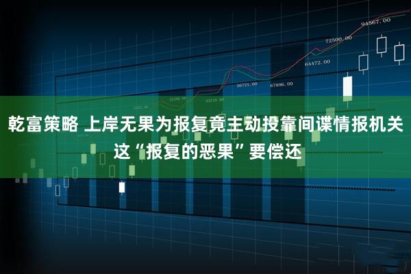 乾富策略 上岸无果为报复竟主动投靠间谍情报机关 这“报复的恶果”要偿还