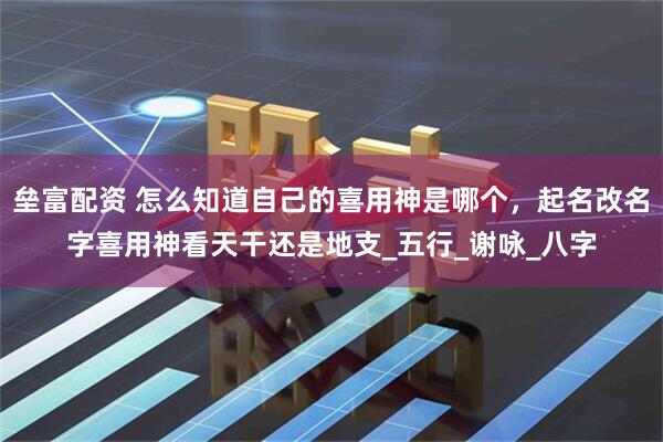 垒富配资 怎么知道自己的喜用神是哪个，起名改名字喜用神看天干还是地支_五行_谢咏_八字