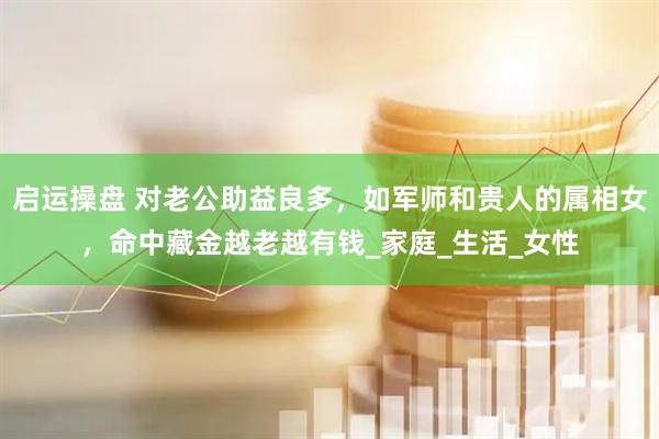 启运操盘 对老公助益良多，如军师和贵人的属相女，命中藏金越老越有钱_家庭_生活_女性