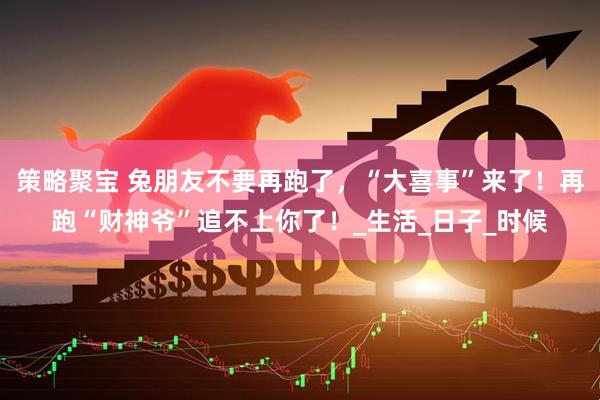 策略聚宝 兔朋友不要再跑了，“大喜事”来了！再跑“财神爷”追不上你了！_生活_日子_时候