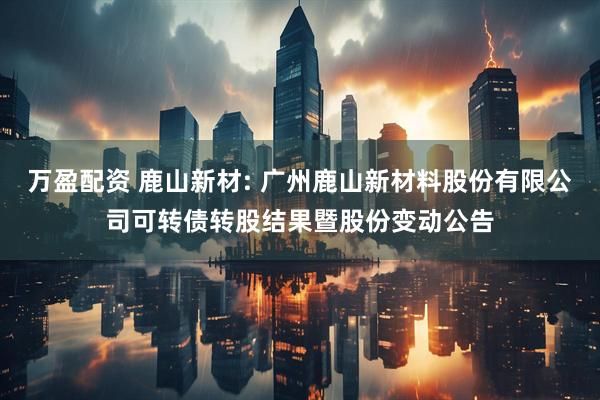 万盈配资 鹿山新材: 广州鹿山新材料股份有限公司可转债转股结果暨股份变动公告