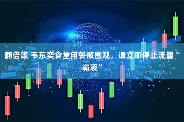 翻倍赚 韦东奕食堂用餐被围观，请立即停止流量“霸凌”