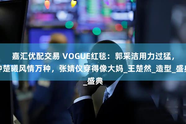 嘉汇优配交易 VOGUE红毯：郭采洁用力过猛，钟楚曦风情万种，张婧仪穿得像大妈_王楚然_造型_盛典