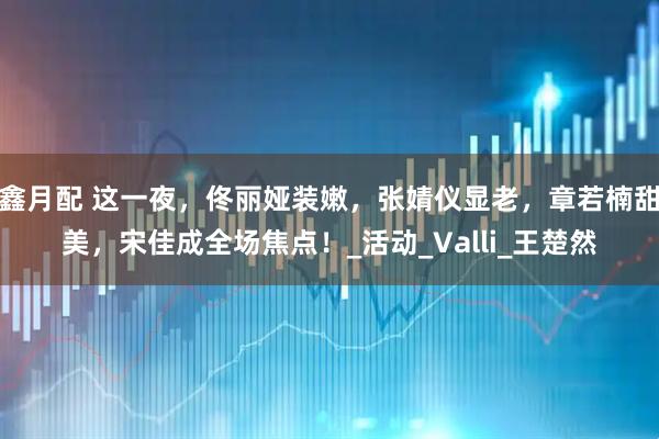 鑫月配 这一夜，佟丽娅装嫩，张婧仪显老，章若楠甜美，宋佳成全场焦点！_活动_Valli_王楚然