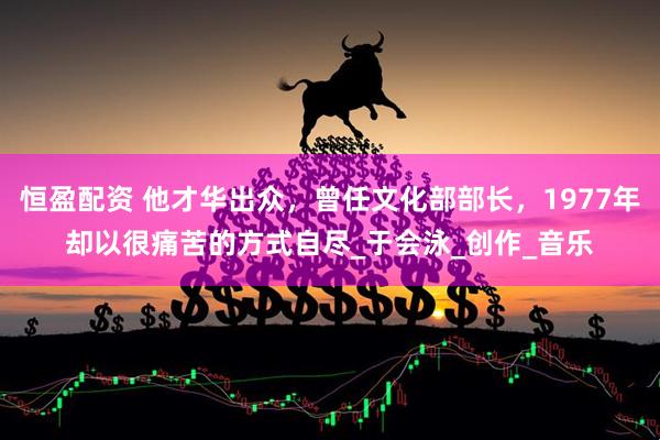 恒盈配资 他才华出众，曾任文化部部长，1977年却以很痛苦的方式自尽_于会泳_创作_音乐