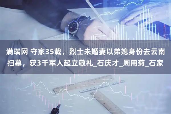 满瑞网 守家35载，烈士未婚妻以弟媳身份去云南扫墓，获3千军人起立敬礼_石庆才_周用菊_石家