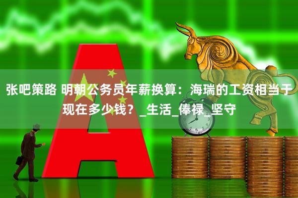 张吧策路 明朝公务员年薪换算：海瑞的工资相当于现在多少钱？_生活_俸禄_坚守