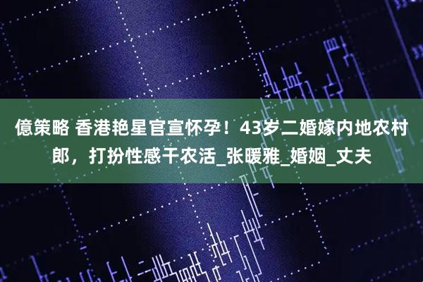 億策略 香港艳星官宣怀孕！43岁二婚嫁内地农村郎，打扮性感干农活_张暖雅_婚姻_丈夫