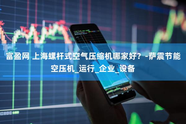 富盈网 上海螺杆式空气压缩机哪家好？-萨震节能空压机_运行_企业_设备