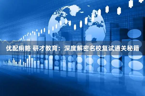 优配痢略 研才教育：深度解密名校复试通关秘籍