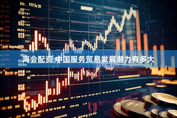 海会配资 中国服务贸易发展潜力有多大