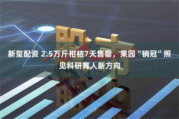 新玺配资 2.5万斤柑桔7天售罄,果园“销冠”照见科研育人新方向