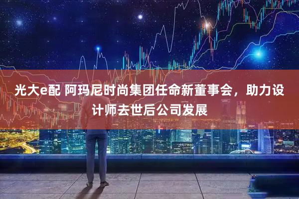 光大e配 阿玛尼时尚集团任命新董事会,助力设计师去世后公司发展